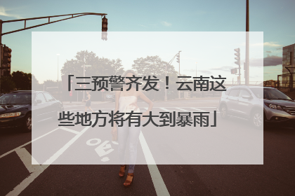 三预警齐发！云南这些地方将有大到暴雨