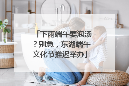 下雨端午要泡汤？别急，东湖端午文化节推迟举办