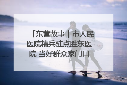 东营故事｜市人民医院精兵驻点胜东医院 当好群众家门口健康守护者