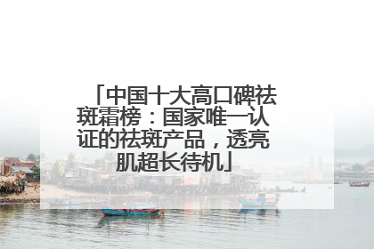 中国十大高口碑祛斑霜榜：国家唯一认证的祛斑产品，透亮肌超长待机
