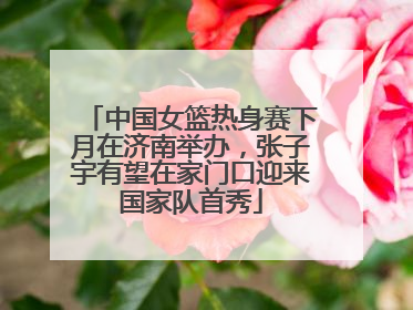 中国女篮热身赛下月在济南举办，张子宇有望在家门口迎来国家队首秀