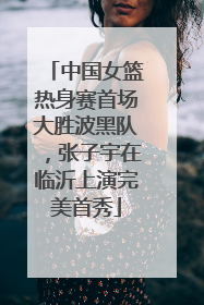 中国女篮热身赛首场大胜波黑队，张子宇在临沂上演完美首秀