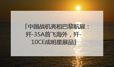 中国战机亮相巴黎航展：歼-35A首飞海外，歼-10CE成明星展品