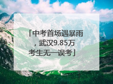 中考首场遇暴雨，武汉9.85万考生无一误考