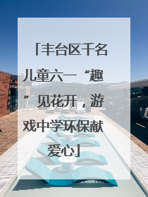 丰台区千名儿童六一“趣”见花开，游戏中学环保献爱心