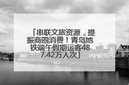 串联文旅资源，提振商圈消费！青岛地铁端午假期运客487.42万人次