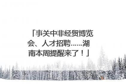 事关中非经贸博览会、人才招聘……湖南本周提醒来了！