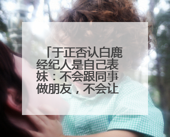 于正否认白鹿经纪人是自己表妹：不会跟同事做朋友，不会让亲友介入到我的工作