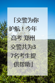 交警为你护航！今年高考 郑州交警共为37名考生提供帮助