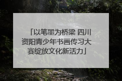 以笔墨为桥梁 四川资阳青少年书画传习大赛绽放文化新活力