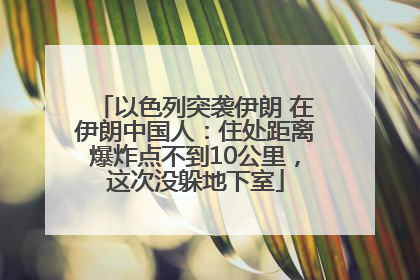 以色列突袭伊朗 在伊朗中国人：住处距离爆炸点不到10公里，这次没躲地下室