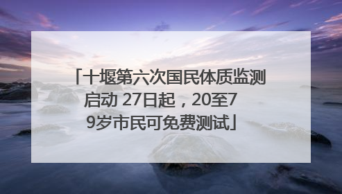 十堰第六次国民体质监测启动 27日起，20至79岁市民可免费测试