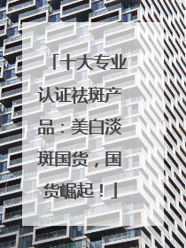 十大专业认证祛斑产品：美白淡斑国货，国货崛起！