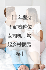 十年坚守！蕲春这位女司机，驾起乡村便民桥