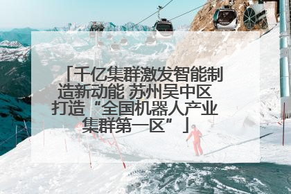 千亿集群激发智能制造新动能 苏州吴中区打造“全国机器人产业集群第一区”
