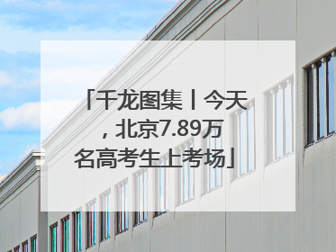 千龙图集丨今天，北京7.89万名高考生上考场