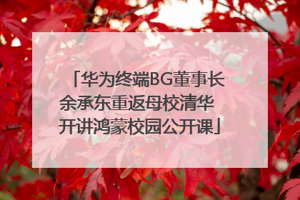 华为终端BG董事长余承东重返母校清华 开讲鸿蒙校园公开课