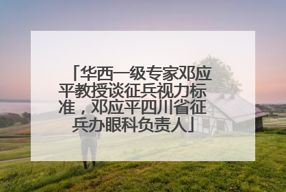 华西一级专家邓应平教授谈征兵视力标准，邓应平四川省征兵办眼科负责人
