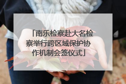 南乐检察赴大名检察举行跨区域保护协作机制会签仪式