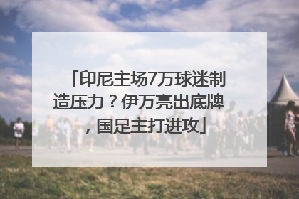 印尼主场7万球迷制造压力？伊万亮出底牌，国足主打进攻