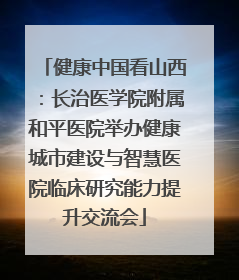 健康中国看山西：长治医学院附属和平医院举办健康城市建设与智慧医院临床研究能力提升交流会