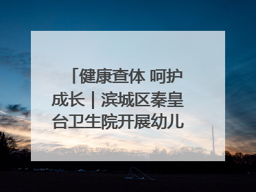 健康查体 呵护成长｜滨城区秦皇台卫生院开展幼儿园儿童健康体检