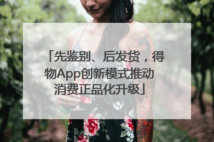 先鉴别、后发货，得物App创新模式推动消费正品化升级