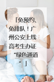 免预约、免排队！广州公安上线高考生办证“绿色通道”