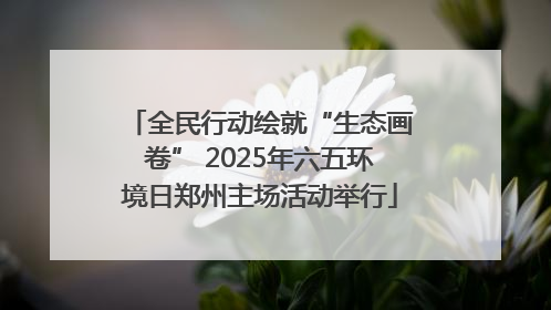 全民行动绘就“生态画卷” 2025年六五环境日郑州主场活动举行