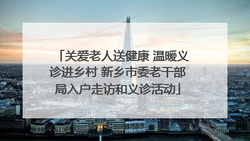 关爱老人送健康 温暖义诊进乡村 新乡市委老干部局入户走访和义诊活动