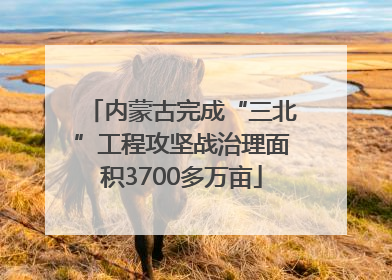 内蒙古完成“三北”工程攻坚战治理面积3700多万亩
