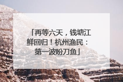 再等六天，钱塘江鲜回归！杭州渔民：第一波盼刀鱼