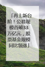 再上新台阶！公募规模首破33万亿元，股票基金规模同比领涨