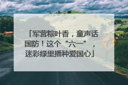 军营粽叶香，童声话国防！这个“六一”，迷彩绿里播种爱国心