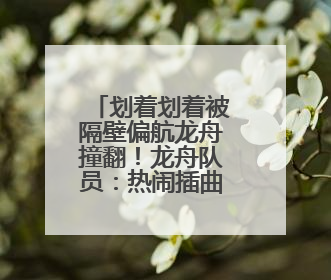 划着划着被隔壁偏航龙舟撞翻！龙舟队员：热闹插曲无伤亡，也是端午乐趣