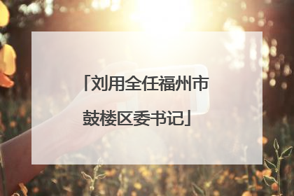 刘用全任福州市鼓楼区委书记