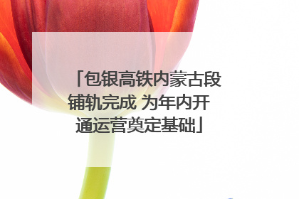 包银高铁内蒙古段铺轨完成 为年内开通运营奠定基础
