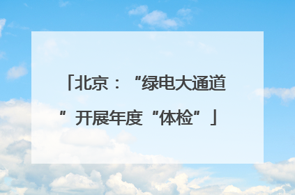 北京：“绿电大通道”开展年度“体检”