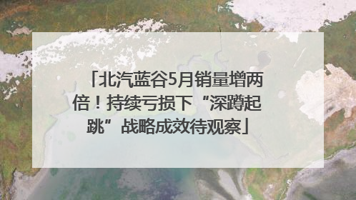 北汽蓝谷5月销量增两倍！持续亏损下“深蹲起跳”战略成效待观察