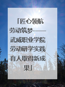 匠心领航 劳动筑梦——武威职业学院劳动研学实践育人取得新成果