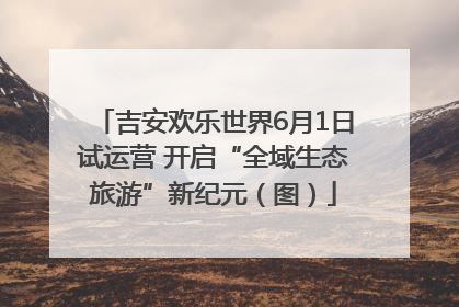 吉安欢乐世界6月1日试运营 开启“全域生态旅游”新纪元（图）