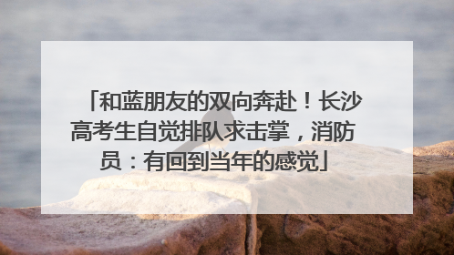 和蓝朋友的双向奔赴！长沙高考生自觉排队求击掌，消防员：有回到当年的感觉