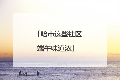 哈市这些社区端午味道浓