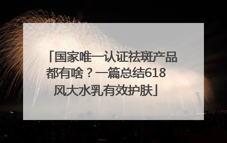 国家唯一认证祛斑产品都有啥？一篇总结618风大水乳有效护肤