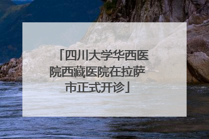 四川大学华西医院西藏医院在拉萨市正式开诊