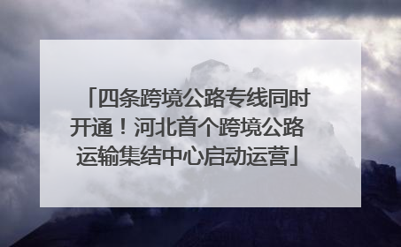 四条跨境公路专线同时开通！河北首个跨境公路运输集结中心启动运营