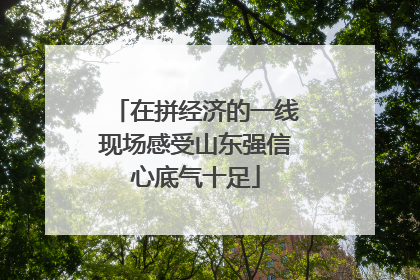 在拼经济的一线现场感受山东强信心底气十足