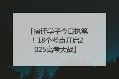 宿迁学子今日执笔！18个考点开启2025高考大战