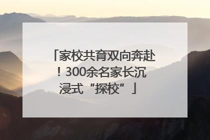 家校共育双向奔赴！300余名家长沉浸式“探校”
