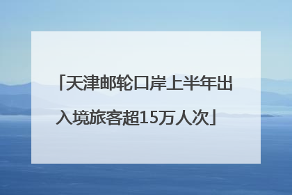 天津邮轮口岸上半年出入境旅客超15万人次
